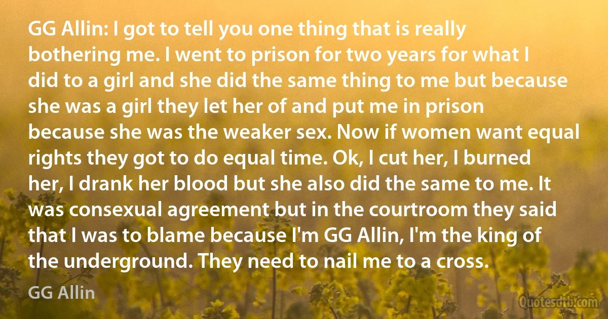 GG Allin: I got to tell you one thing that is really bothering me. I went to prison for two years for what I did to a girl and she did the same thing to me but because she was a girl they let her of and put me in prison because she was the weaker sex. Now if women want equal rights they got to do equal time. Ok, I cut her, I burned her, I drank her blood but she also did the same to me. It was consexual agreement but in the courtroom they said that I was to blame because I'm GG Allin, I'm the king of the underground. They need to nail me to a cross. (GG Allin)