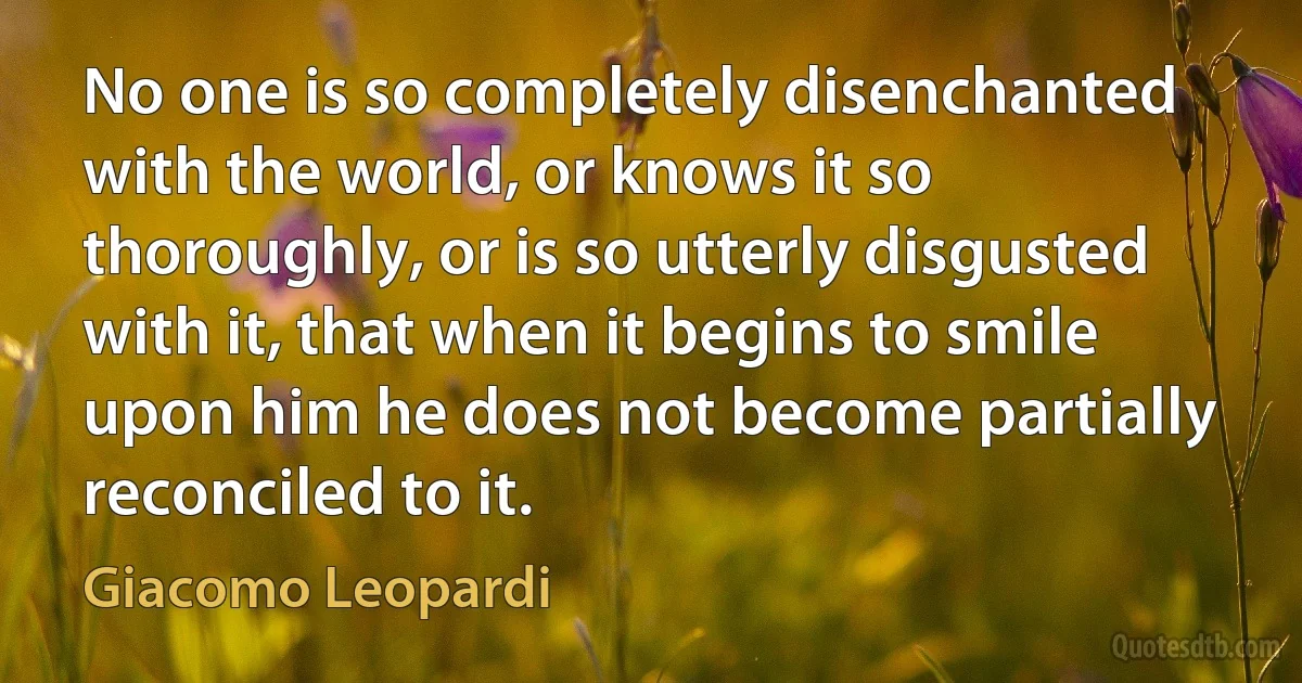 No one is so completely disenchanted with the world, or knows it so thoroughly, or is so utterly disgusted with it, that when it begins to smile upon him he does not become partially reconciled to it. (Giacomo Leopardi)