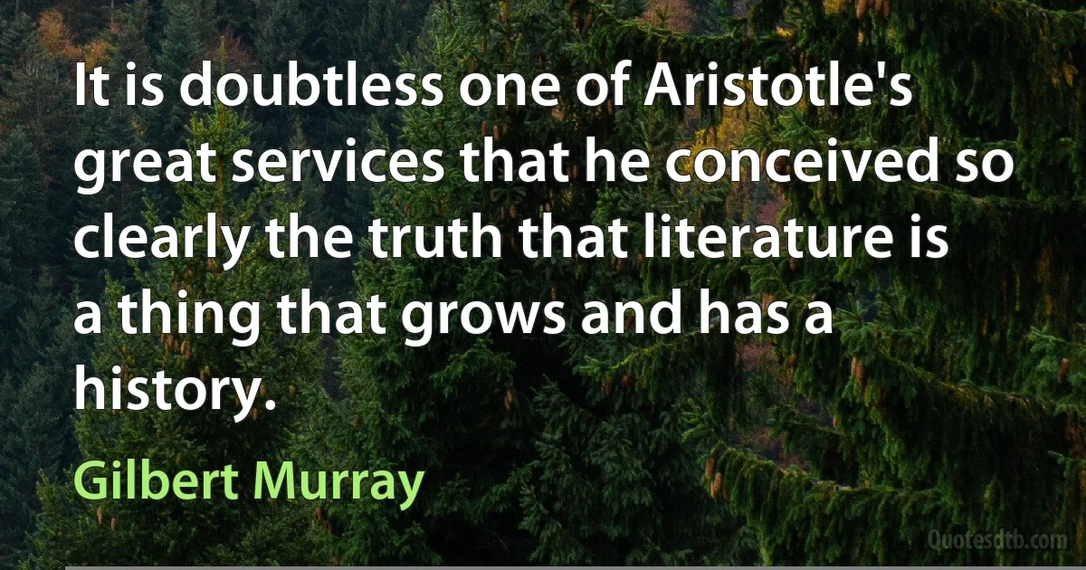 It is doubtless one of Aristotle's great services that he conceived so clearly the truth that literature is a thing that grows and has a history. (Gilbert Murray)