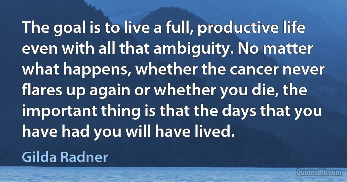 The goal is to live a full, productive life even with all that ambiguity. No matter what happens, whether the cancer never flares up again or whether you die, the important thing is that the days that you have had you will have lived. (Gilda Radner)