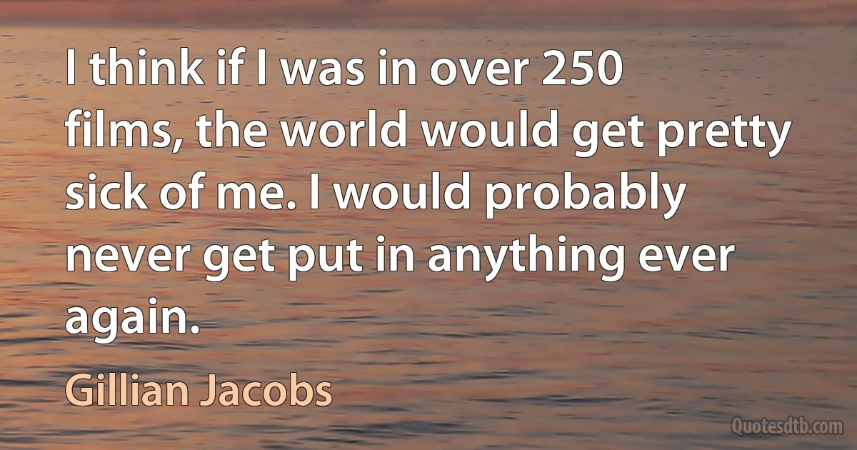 I think if I was in over 250 films, the world would get pretty sick of me. I would probably never get put in anything ever again. (Gillian Jacobs)