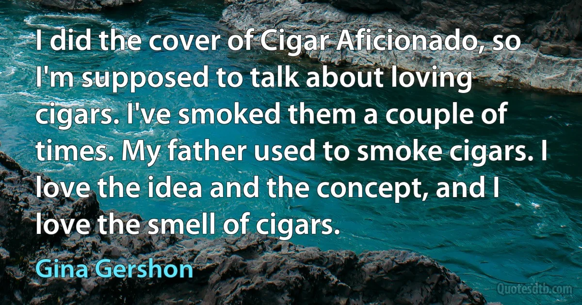 I did the cover of Cigar Aficionado, so I'm supposed to talk about loving cigars. I've smoked them a couple of times. My father used to smoke cigars. I love the idea and the concept, and I love the smell of cigars. (Gina Gershon)