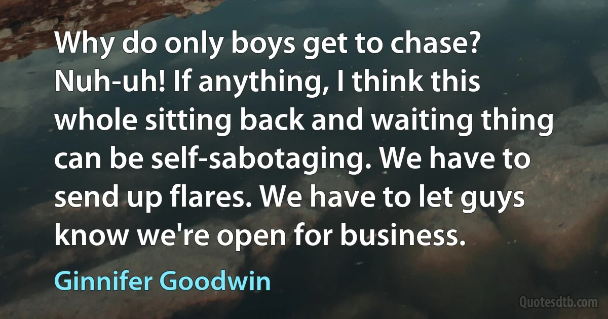 Why do only boys get to chase? Nuh-uh! If anything, I think this whole sitting back and waiting thing can be self-sabotaging. We have to send up flares. We have to let guys know we're open for business. (Ginnifer Goodwin)