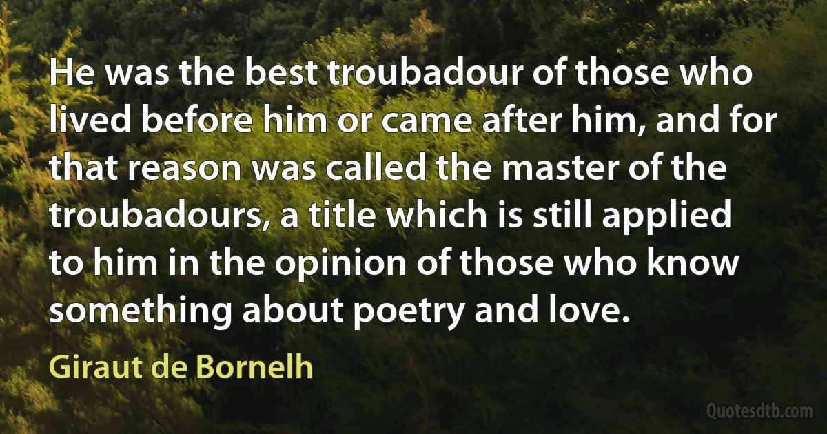 He was the best troubadour of those who lived before him or came after him, and for that reason was called the master of the troubadours, a title which is still applied to him in the opinion of those who know something about poetry and love. (Giraut de Bornelh)