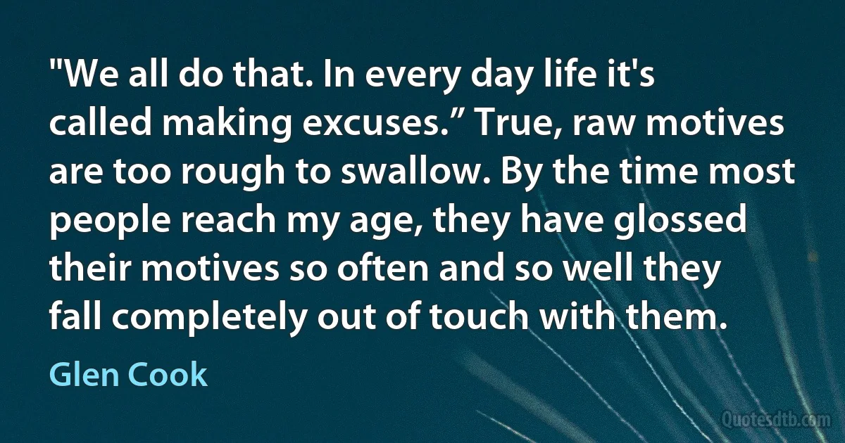 "We all do that. In every day life it's called making excuses.” True, raw motives are too rough to swallow. By the time most people reach my age, they have glossed their motives so often and so well they fall completely out of touch with them. (Glen Cook)