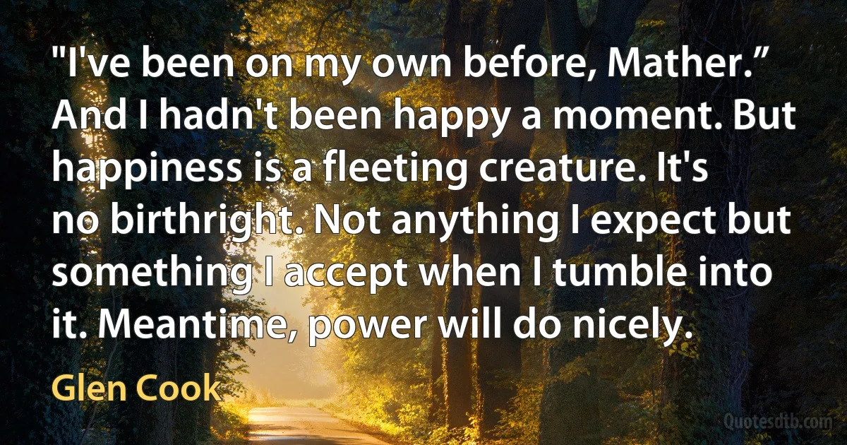 "I've been on my own before, Mather.” And I hadn't been happy a moment. But happiness is a fleeting creature. It's no birthright. Not anything I expect but something I accept when I tumble into it. Meantime, power will do nicely. (Glen Cook)