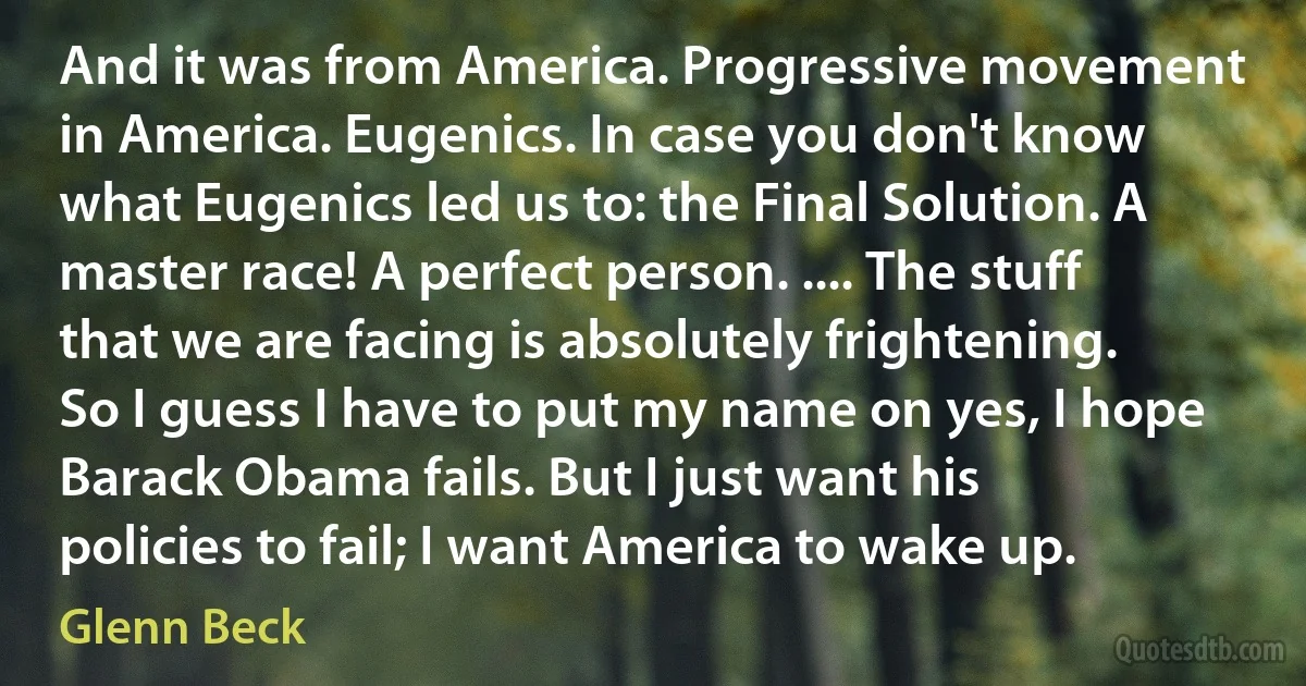 And it was from America. Progressive movement in America. Eugenics. In case you don't know what Eugenics led us to: the Final Solution. A master race! A perfect person. .... The stuff that we are facing is absolutely frightening. So I guess I have to put my name on yes, I hope Barack Obama fails. But I just want his policies to fail; I want America to wake up. (Glenn Beck)