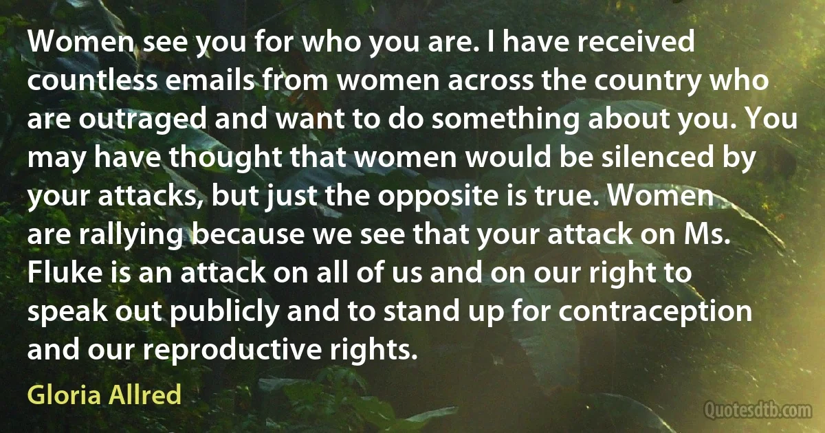 Women see you for who you are. I have received countless emails from women across the country who are outraged and want to do something about you. You may have thought that women would be silenced by your attacks, but just the opposite is true. Women are rallying because we see that your attack on Ms. Fluke is an attack on all of us and on our right to speak out publicly and to stand up for contraception and our reproductive rights. (Gloria Allred)