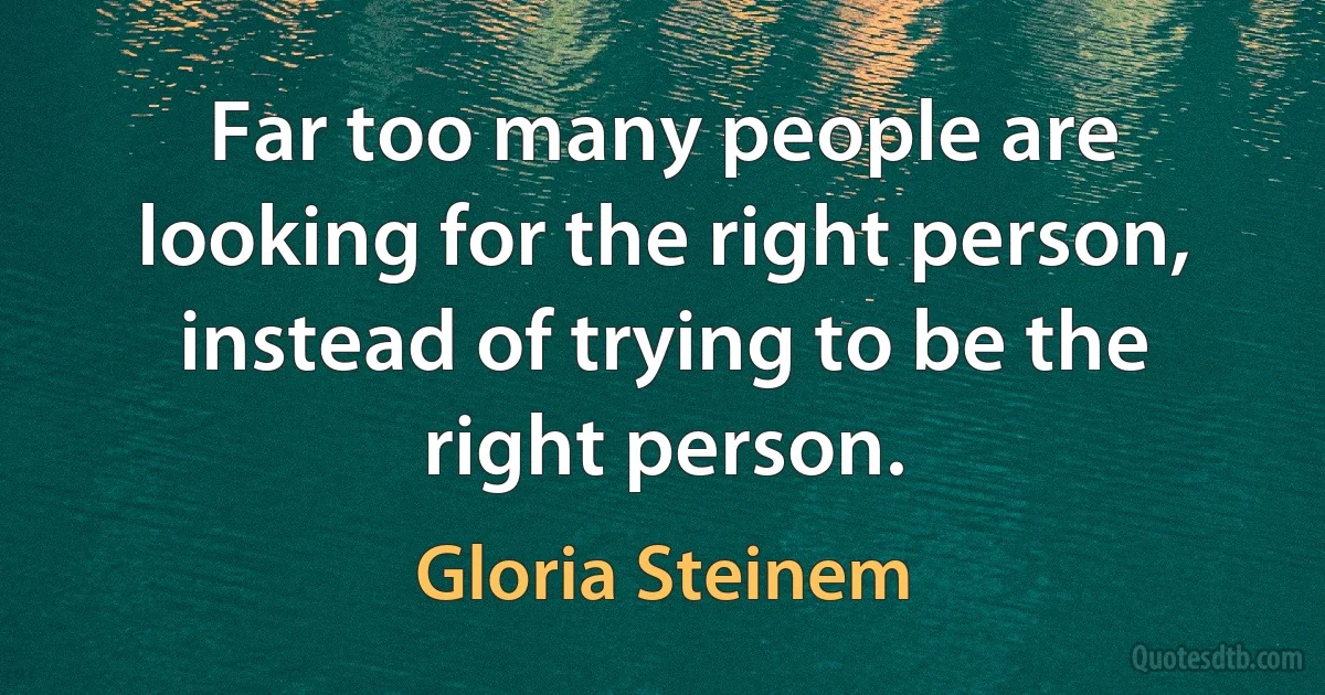 Far too many people are looking for the right person, instead of trying to be the right person. (Gloria Steinem)