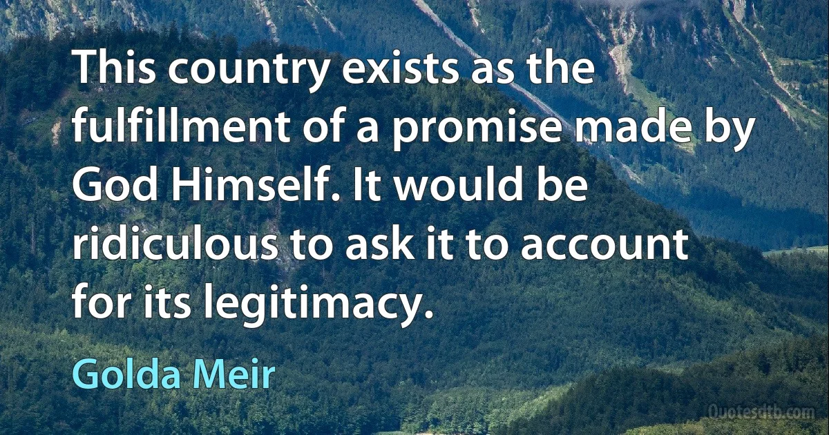 This country exists as the fulfillment of a promise made by God Himself. It would be ridiculous to ask it to account for its legitimacy. (Golda Meir)