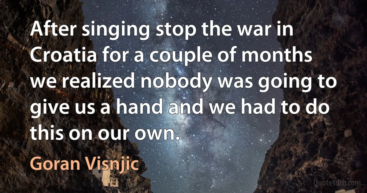 After singing stop the war in Croatia for a couple of months we realized nobody was going to give us a hand and we had to do this on our own. (Goran Visnjic)