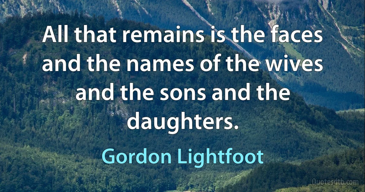 All that remains is the faces and the names of the wives and the sons and the daughters. (Gordon Lightfoot)