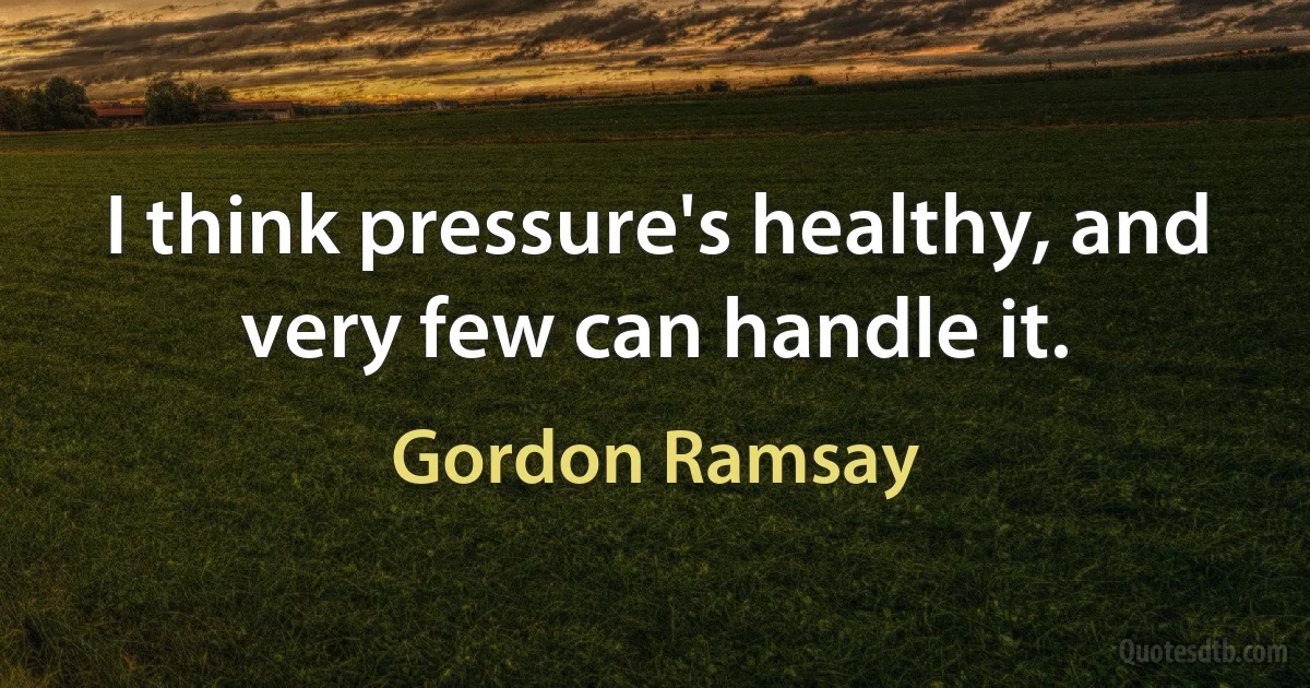 I think pressure's healthy, and very few can handle it. (Gordon Ramsay)