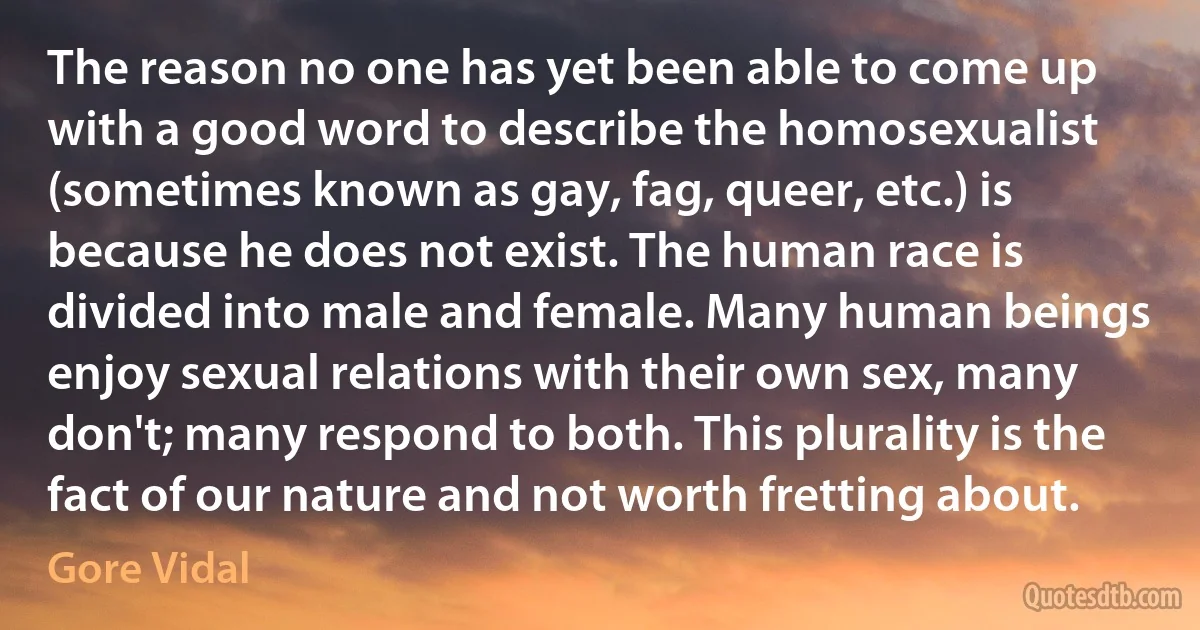 The reason no one has yet been able to come up with a good word to describe the homosexualist (sometimes known as gay, fag, queer, etc.) is because he does not exist. The human race is divided into male and female. Many human beings enjoy sexual relations with their own sex, many don't; many respond to both. This plurality is the fact of our nature and not worth fretting about. (Gore Vidal)