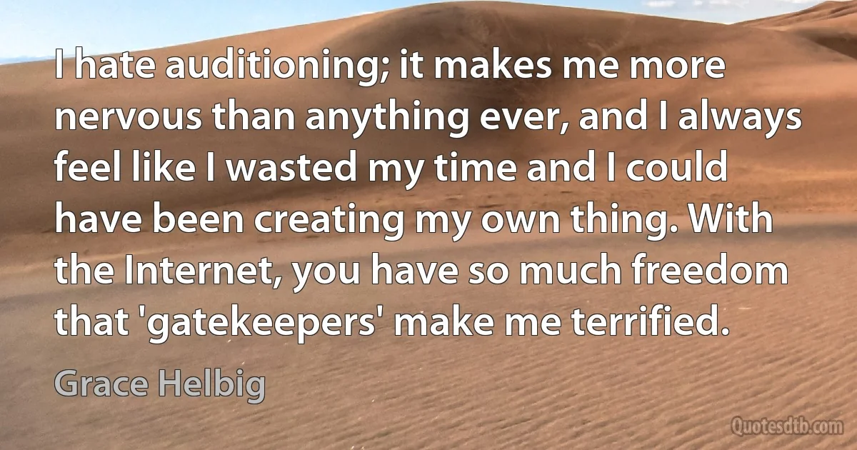 I hate auditioning; it makes me more nervous than anything ever, and I always feel like I wasted my time and I could have been creating my own thing. With the Internet, you have so much freedom that 'gatekeepers' make me terrified. (Grace Helbig)