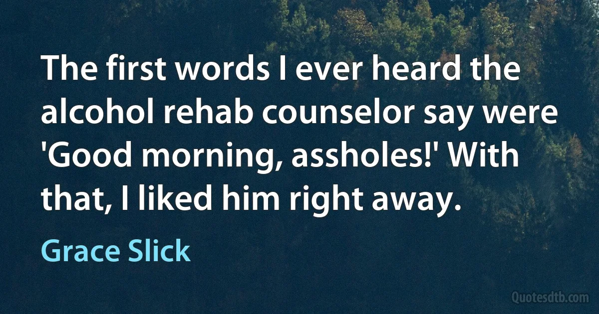 The first words I ever heard the alcohol rehab counselor say were 'Good morning, assholes!' With that, I liked him right away. (Grace Slick)