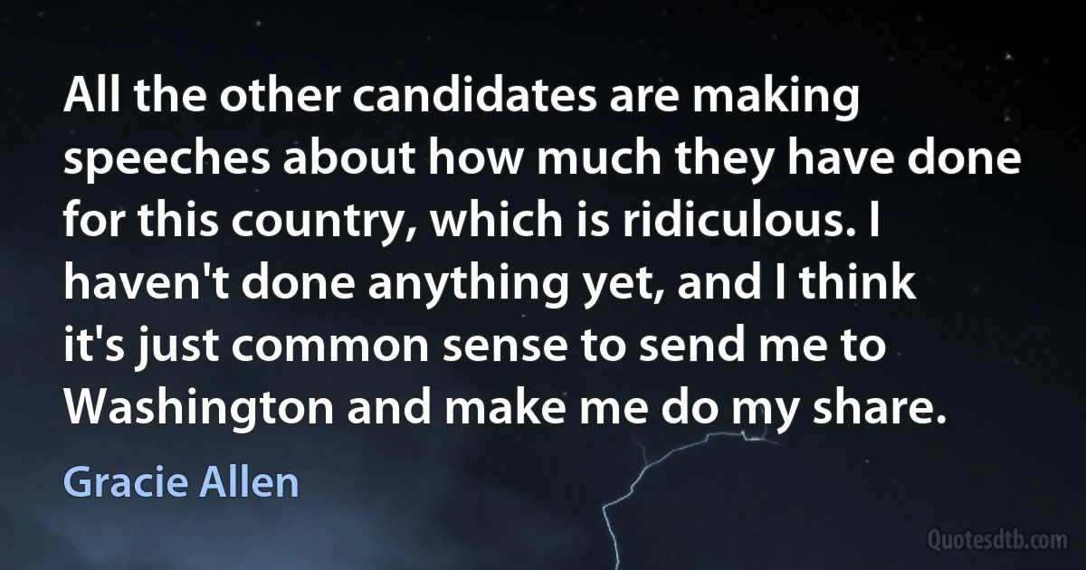 All the other candidates are making speeches about how much they have done for this country, which is ridiculous. I haven't done anything yet, and I think it's just common sense to send me to Washington and make me do my share. (Gracie Allen)