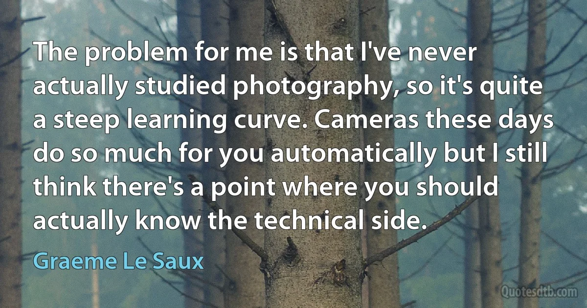 The problem for me is that I've never actually studied photography, so it's quite a steep learning curve. Cameras these days do so much for you automatically but I still think there's a point where you should actually know the technical side. (Graeme Le Saux)