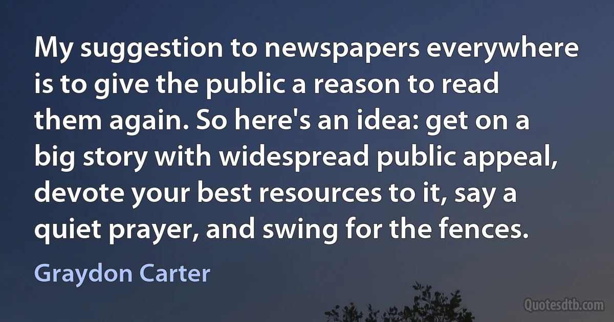 My suggestion to newspapers everywhere is to give the public a reason to read them again. So here's an idea: get on a big story with widespread public appeal, devote your best resources to it, say a quiet prayer, and swing for the fences. (Graydon Carter)