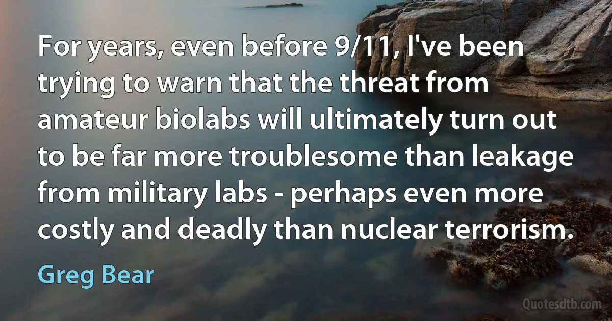 For years, even before 9/11, I've been trying to warn that the threat from amateur biolabs will ultimately turn out to be far more troublesome than leakage from military labs - perhaps even more costly and deadly than nuclear terrorism. (Greg Bear)