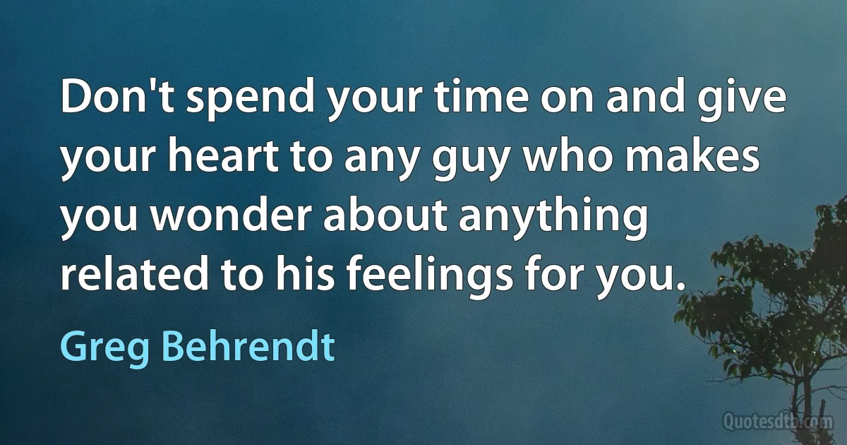 Don't spend your time on and give your heart to any guy who makes you wonder about anything
related to his feelings for you. (Greg Behrendt)