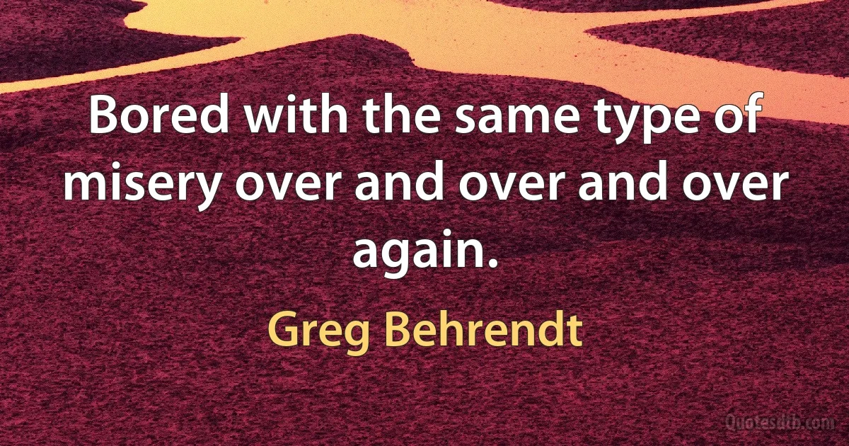 Bored with the same type of misery over and over and over again. (Greg Behrendt)