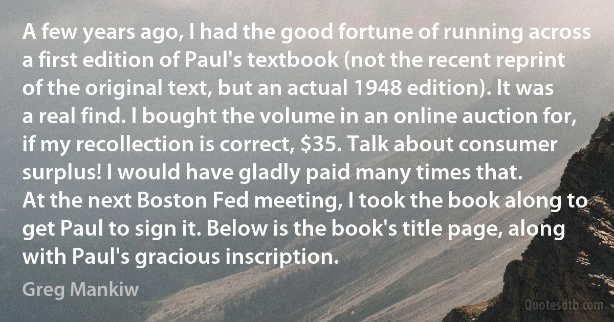 A few years ago, I had the good fortune of running across a first edition of Paul's textbook (not the recent reprint of the original text, but an actual 1948 edition). It was a real find. I bought the volume in an online auction for, if my recollection is correct, $35. Talk about consumer surplus! I would have gladly paid many times that.
At the next Boston Fed meeting, I took the book along to get Paul to sign it. Below is the book's title page, along with Paul's gracious inscription. (Greg Mankiw)