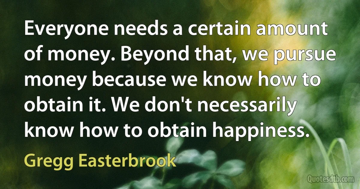 Everyone needs a certain amount of money. Beyond that, we pursue money because we know how to obtain it. We don't necessarily know how to obtain happiness. (Gregg Easterbrook)