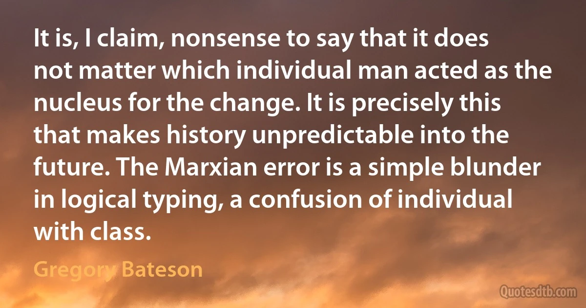 It is, I claim, nonsense to say that it does not matter which individual man acted as the nucleus for the change. It is precisely this that makes history unpredictable into the future. The Marxian error is a simple blunder in logical typing, a confusion of individual with class. (Gregory Bateson)