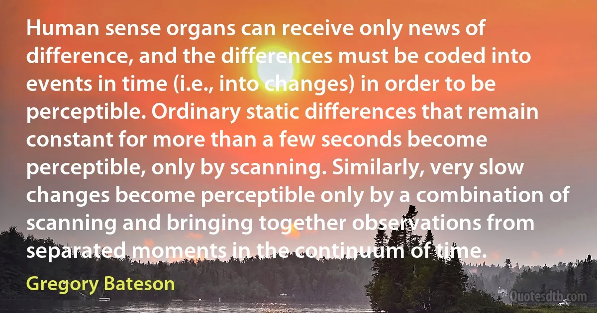 Human sense organs can receive only news of difference, and the differences must be coded into events in time (i.e., into changes) in order to be perceptible. Ordinary static differences that remain constant for more than a few seconds become perceptible, only by scanning. Similarly, very slow changes become perceptible only by a combination of scanning and bringing together observations from separated moments in the continuum of time. (Gregory Bateson)