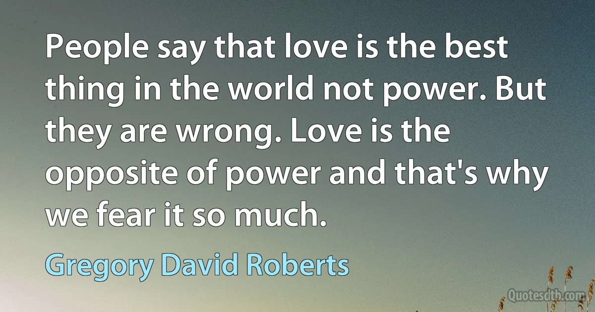 People say that love is the best thing in the world not power. But they are wrong. Love is the opposite of power and that's why we fear it so much. (Gregory David Roberts)