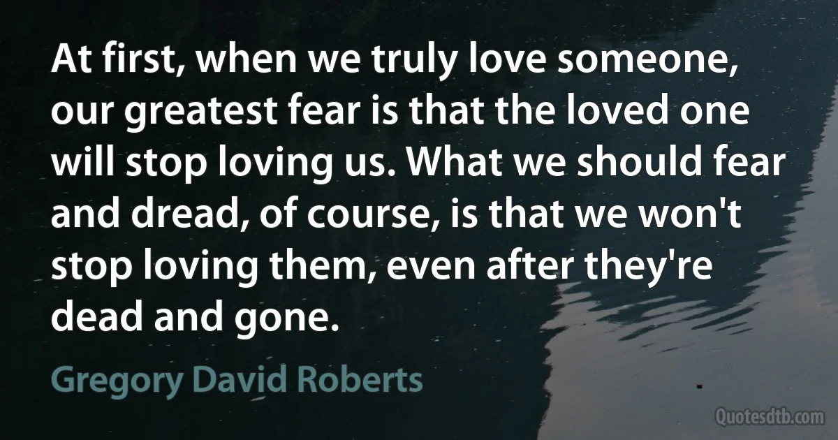 At first, when we truly love someone, our greatest fear is that the loved one will stop loving us. What we should fear and dread, of course, is that we won't stop loving them, even after they're dead and gone. (Gregory David Roberts)