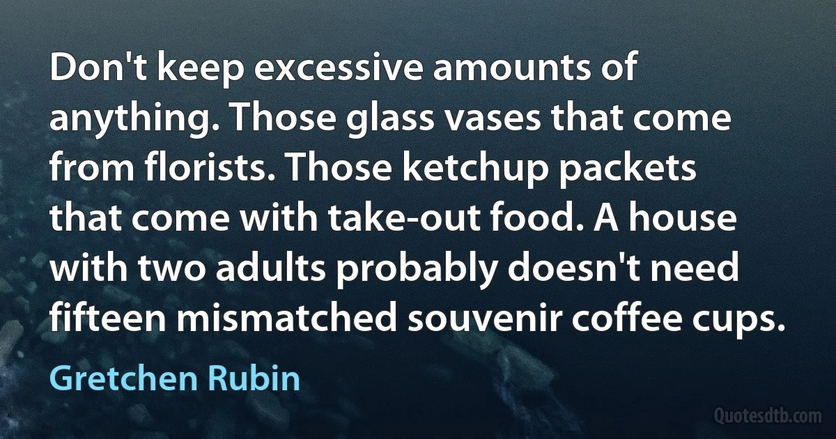 Don't keep excessive amounts of anything. Those glass vases that come from florists. Those ketchup packets that come with take-out food. A house with two adults probably doesn't need fifteen mismatched souvenir coffee cups. (Gretchen Rubin)