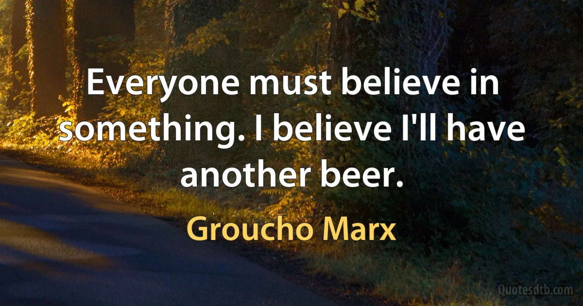 Everyone must believe in something. I believe I'll have another beer. (Groucho Marx)