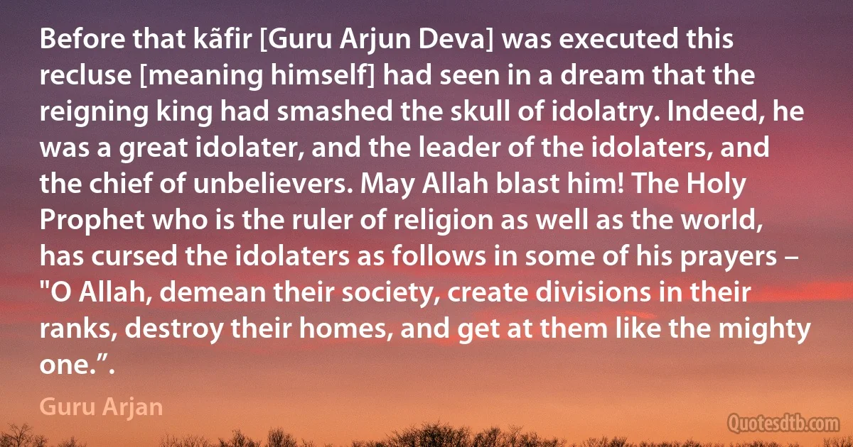 Before that kãfir [Guru Arjun Deva] was executed this recluse [meaning himself] had seen in a dream that the reigning king had smashed the skull of idolatry. Indeed, he was a great idolater, and the leader of the idolaters, and the chief of unbelievers. May Allah blast him! The Holy Prophet who is the ruler of religion as well as the world, has cursed the idolaters as follows in some of his prayers – "O Allah, demean their society, create divisions in their ranks, destroy their homes, and get at them like the mighty one.”. (Guru Arjan)