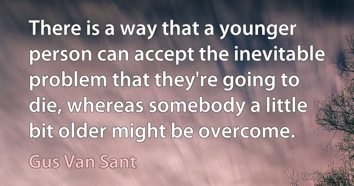 There is a way that a younger person can accept the inevitable problem that they're going to die, whereas somebody a little bit older might be overcome. (Gus Van Sant)