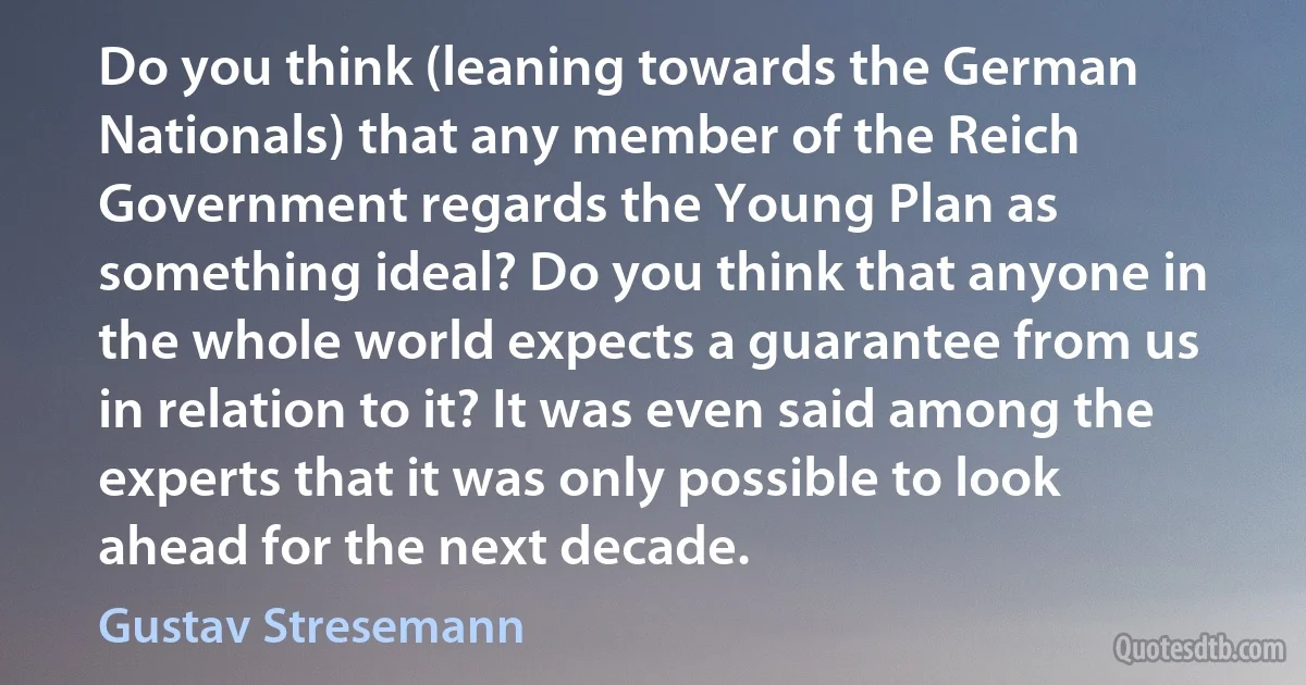 Do you think (leaning towards the German Nationals) that any member of the Reich Government regards the Young Plan as something ideal? Do you think that anyone in the whole world expects a guarantee from us in relation to it? It was even said among the experts that it was only possible to look ahead for the next decade. (Gustav Stresemann)