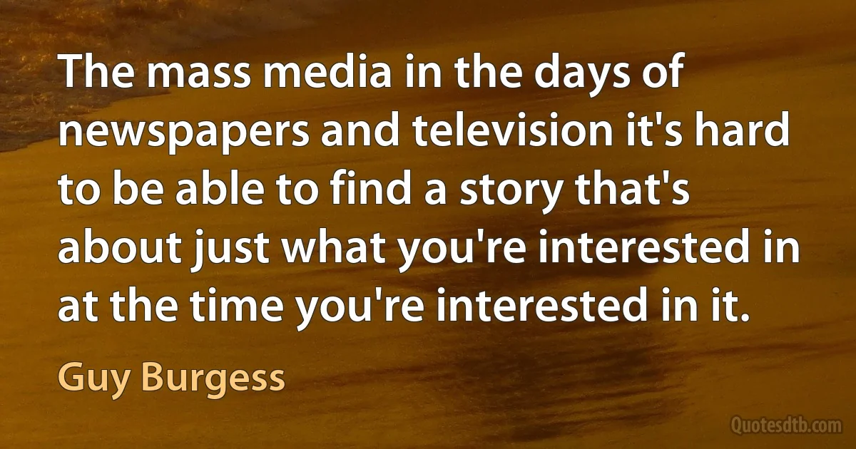 The mass media in the days of newspapers and television it's hard to be able to find a story that's about just what you're interested in at the time you're interested in it. (Guy Burgess)