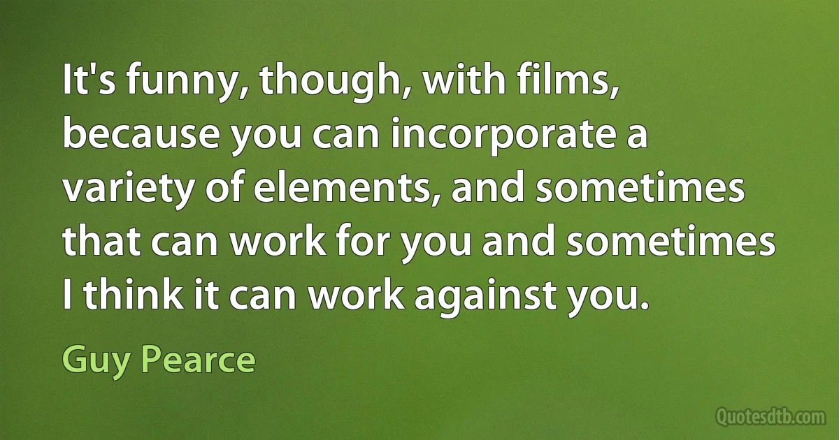 It's funny, though, with films, because you can incorporate a variety of elements, and sometimes that can work for you and sometimes I think it can work against you. (Guy Pearce)