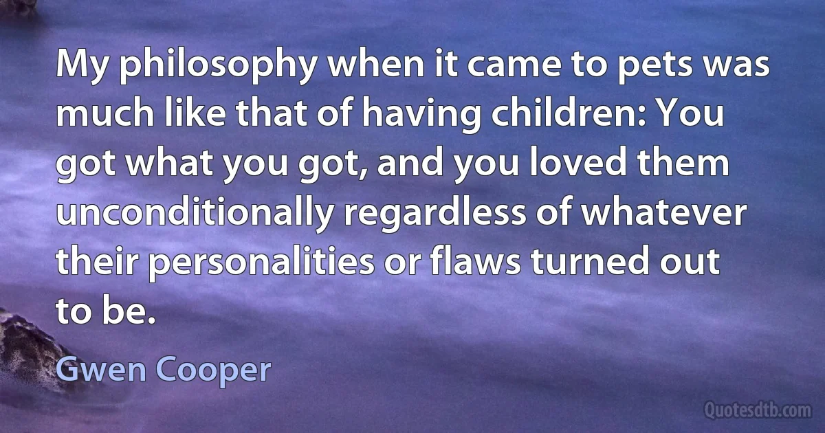 My philosophy when it came to pets was much like that of having children: You got what you got, and you loved them unconditionally regardless of whatever their personalities or flaws turned out to be. (Gwen Cooper)