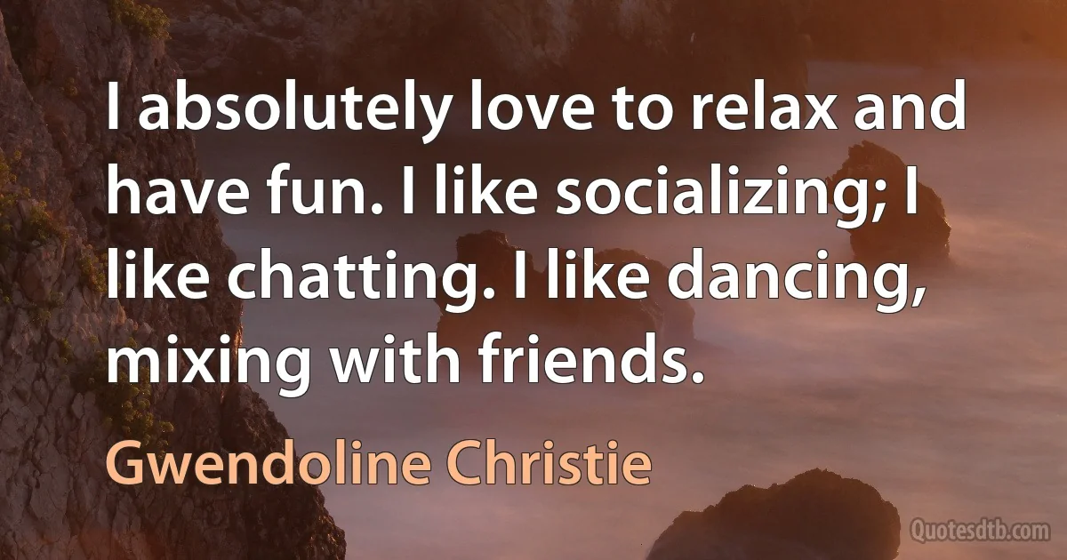 I absolutely love to relax and have fun. I like socializing; I like chatting. I like dancing, mixing with friends. (Gwendoline Christie)