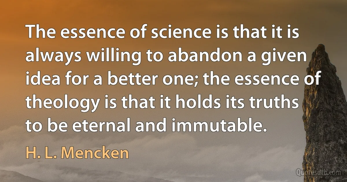 The essence of science is that it is always willing to abandon a given idea for a better one; the essence of theology is that it holds its truths to be eternal and immutable. (H. L. Mencken)