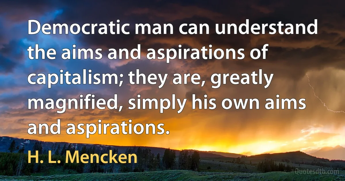 Democratic man can understand the aims and aspirations of capitalism; they are, greatly magnified, simply his own aims and aspirations. (H. L. Mencken)