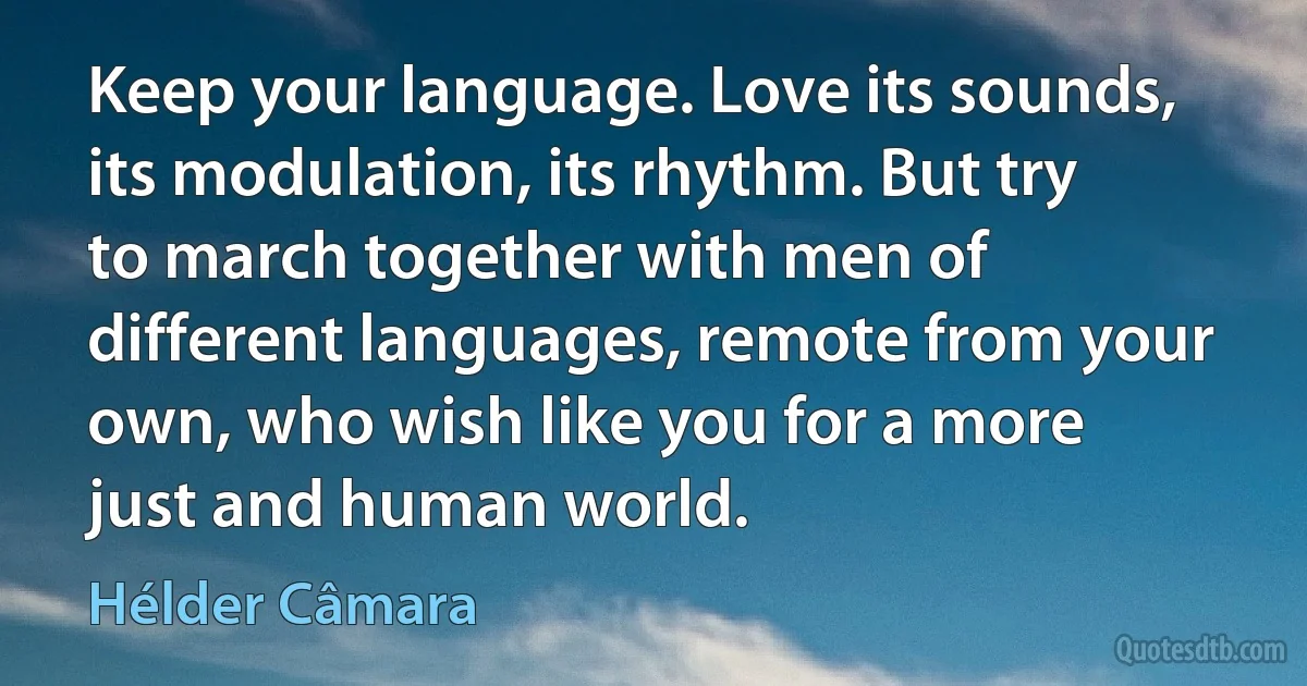 Keep your language. Love its sounds, its modulation, its rhythm. But try to march together with men of different languages, remote from your own, who wish like you for a more just and human world. (Hélder Câmara)