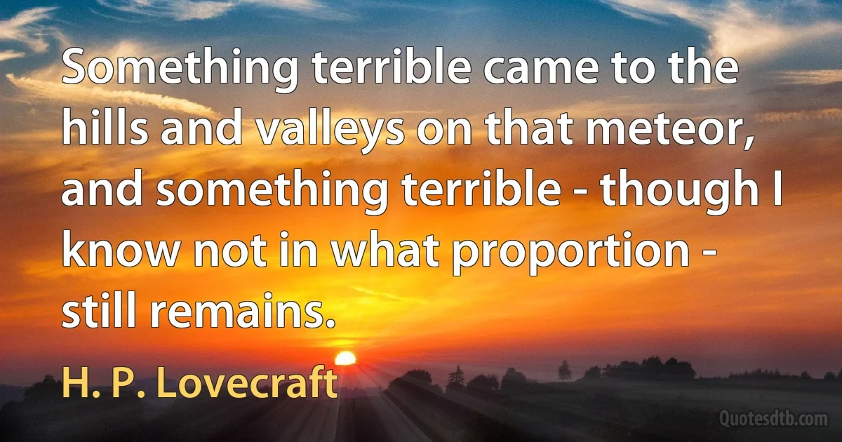 Something terrible came to the hills and valleys on that meteor, and something terrible - though I know not in what proportion - still remains. (H. P. Lovecraft)