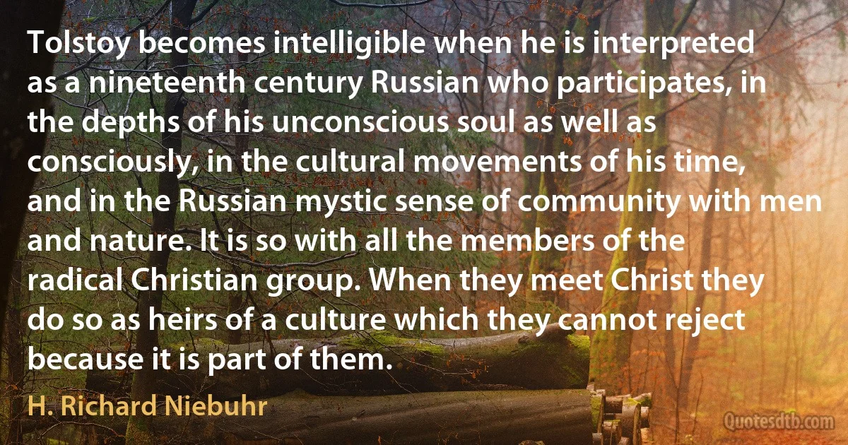 Tolstoy becomes intelligible when he is interpreted as a nineteenth century Russian who participates, in the depths of his unconscious soul as well as consciously, in the cultural movements of his time, and in the Russian mystic sense of community with men and nature. It is so with all the members of the radical Christian group. When they meet Christ they do so as heirs of a culture which they cannot reject because it is part of them. (H. Richard Niebuhr)