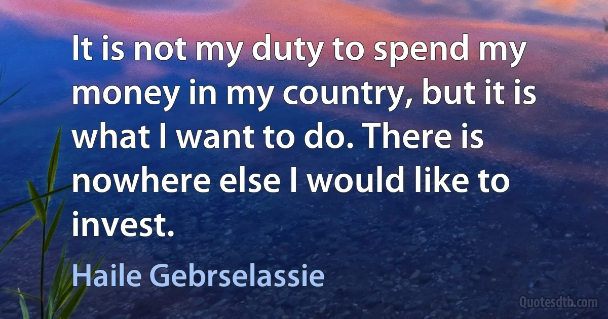 It is not my duty to spend my money in my country, but it is what I want to do. There is nowhere else I would like to invest. (Haile Gebrselassie)