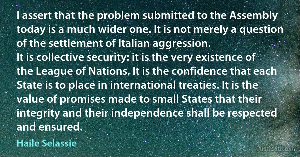 I assert that the problem submitted to the Assembly today is a much wider one. It is not merely a question of the settlement of Italian aggression.
It is collective security: it is the very existence of the League of Nations. It is the confidence that each State is to place in international treaties. It is the value of promises made to small States that their integrity and their independence shall be respected and ensured. (Haile Selassie)