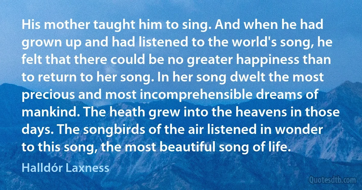 His mother taught him to sing. And when he had grown up and had listened to the world's song, he felt that there could be no greater happiness than to return to her song. In her song dwelt the most precious and most incomprehensible dreams of mankind. The heath grew into the heavens in those days. The songbirds of the air listened in wonder to this song, the most beautiful song of life. (Halldór Laxness)