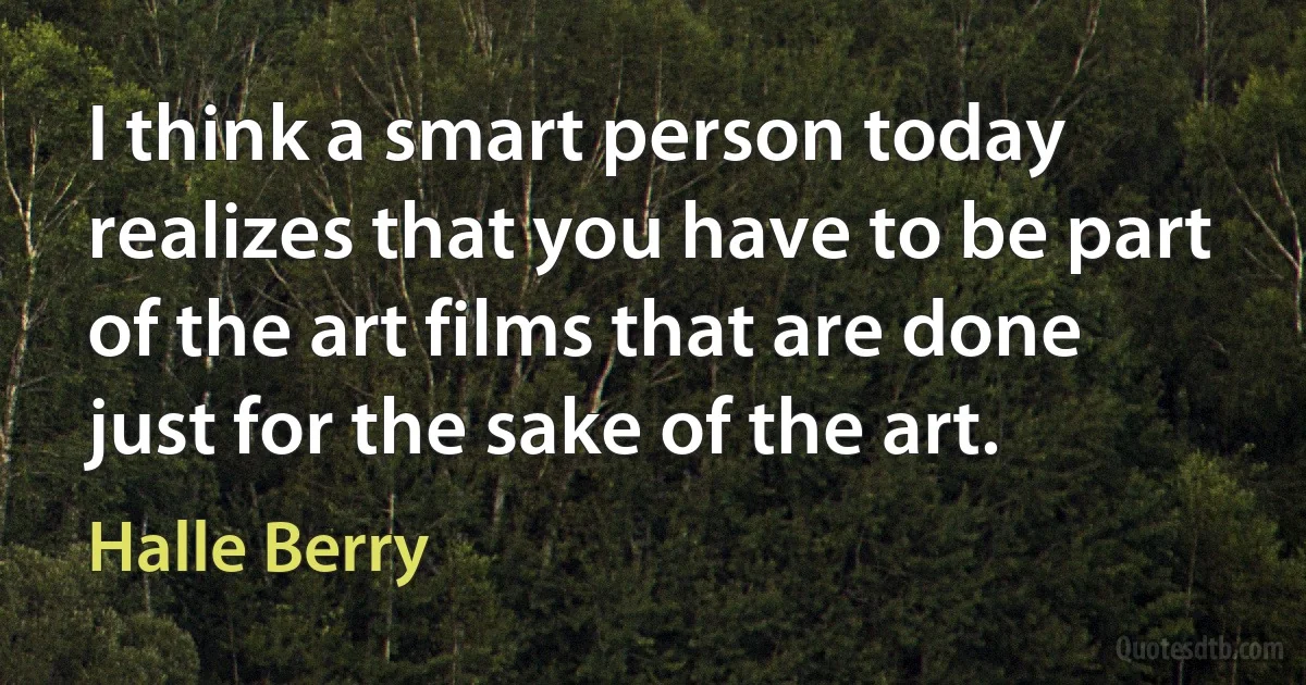 I think a smart person today realizes that you have to be part of the art films that are done just for the sake of the art. (Halle Berry)